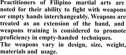 Practitioners of Filipino martial arts are  noted for their ability to fight with weapons or empty hands interchangeably. Weapons are treated as an extension of the hand, and  weapons training is considered to promote proficiency in empty-handed  techniques.  The weapons vary in design, size, weight, materials and  usage.